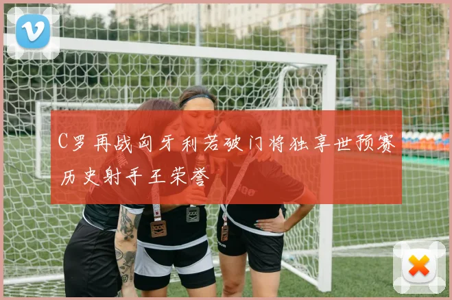 C罗再战匈牙利若破门将独享世预赛历史射手王荣誉