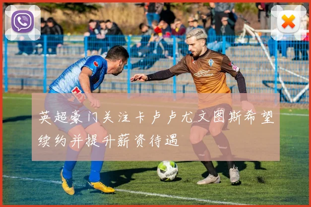 英超豪门关注卡卢卢尤文图斯希望续约并提升薪资待遇