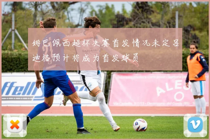 姆巴佩西超杯决赛首发情况未定吕迪格预计将成为首发球员