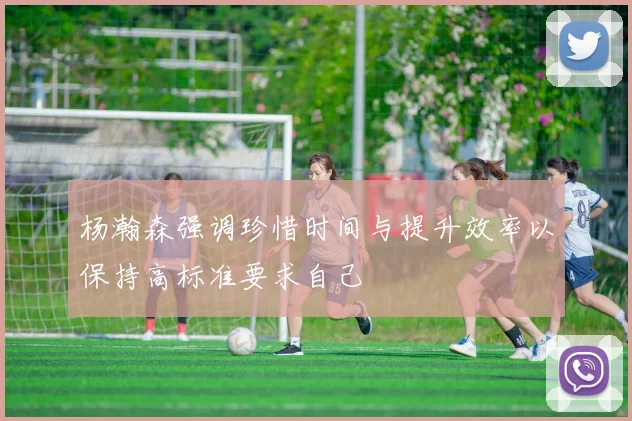 杨瀚森强调珍惜时间与提升效率以保持高标准要求自己