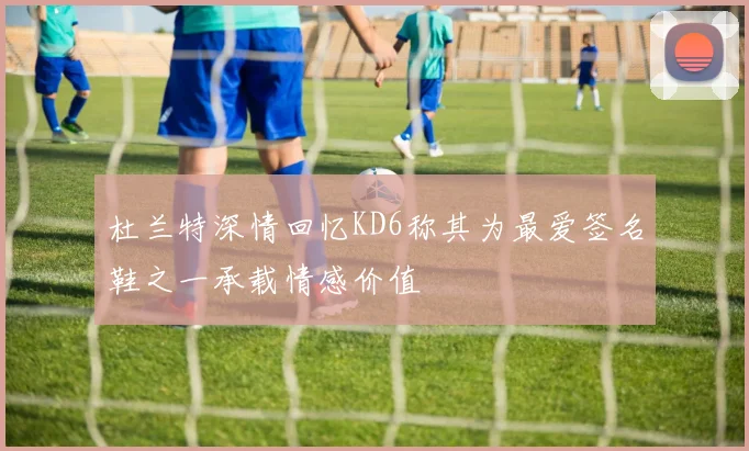 杜兰特深情回忆KD6称其为最爱签名鞋之一承载情感价值