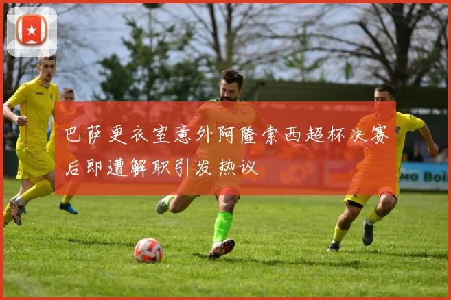 巴萨更衣室意外阿隆索西超杯决赛后即遭解职引发热议