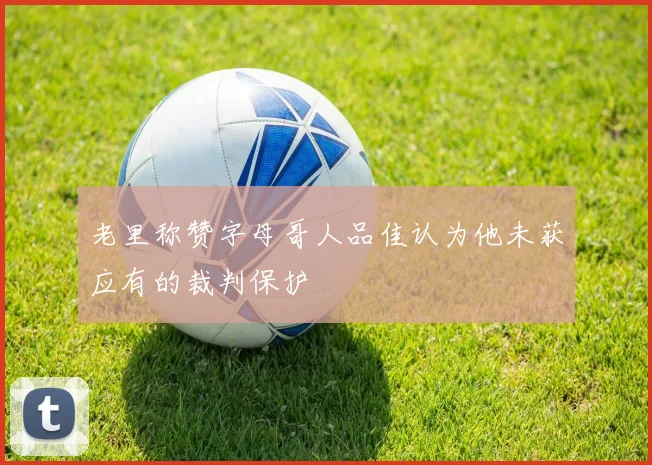 老里称赞字母哥人品佳认为他未获应有的裁判保护