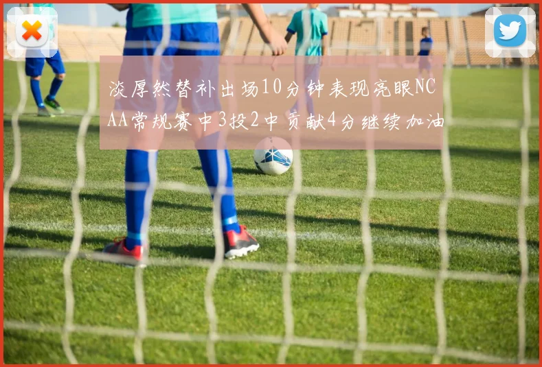 淡厚然替补出场10分钟表现亮眼NCAA常规赛中3投2中贡献4分继续加油