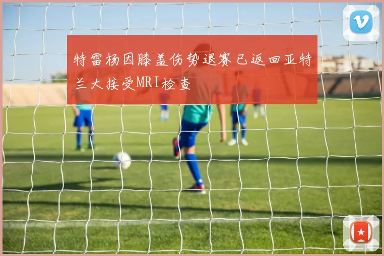 特雷杨因膝盖伤势退赛已返回亚特兰大接受MRI检查