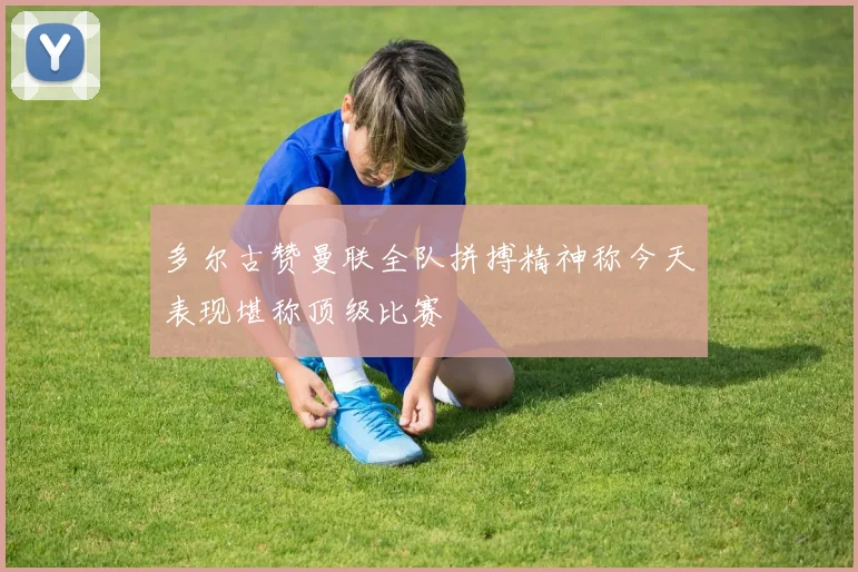 多尔古赞曼联全队拼搏精神称今天表现堪称顶级比赛