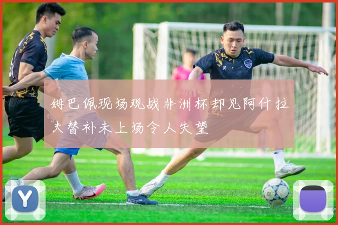 姆巴佩现场观战非洲杯却见阿什拉夫替补未上场令人失望