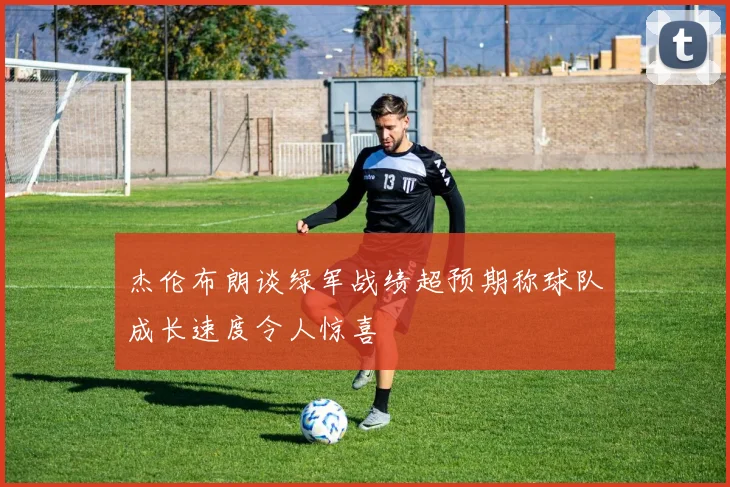 杰伦布朗谈绿军战绩超预期称球队成长速度令人惊喜