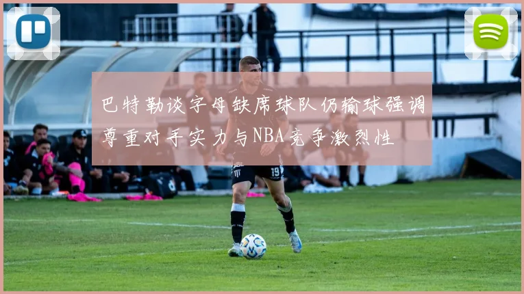 巴特勒谈字母缺席球队仍输球强调尊重对手实力与NBA竞争激烈性