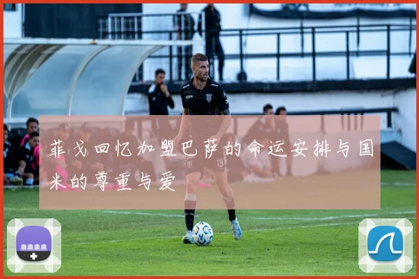 菲戈回忆加盟巴萨的命运安排与国米的尊重与爱