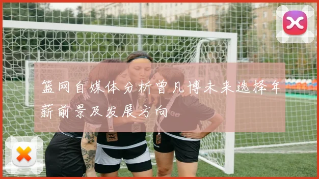 篮网自媒体分析曾凡博未来选择年薪前景及发展方向