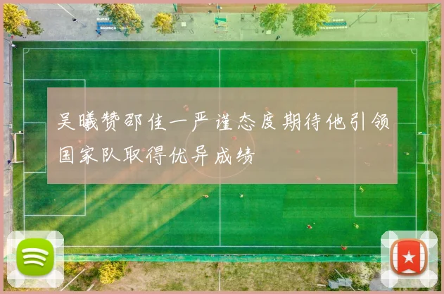 吴曦赞邵佳一严谨态度期待他引领国家队取得优异成绩