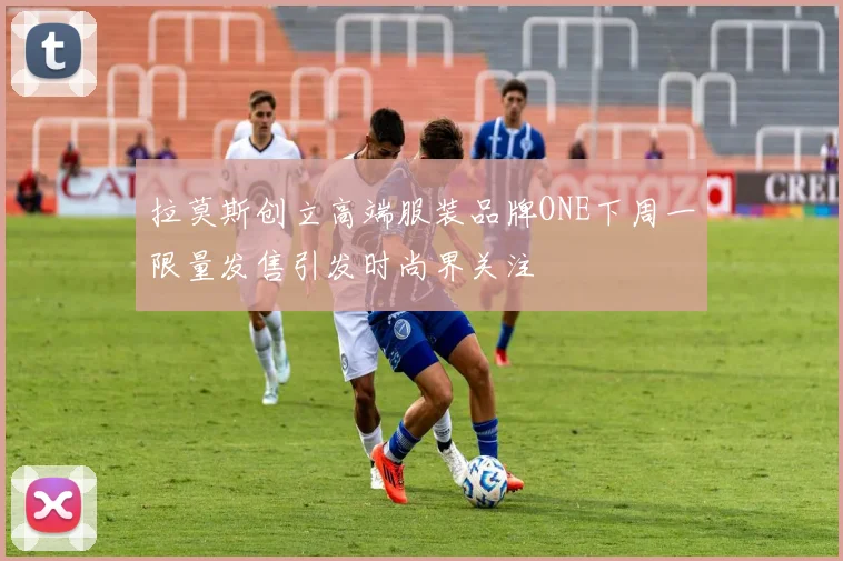 拉莫斯创立高端服装品牌ONE下周一限量发售引发时尚界关注